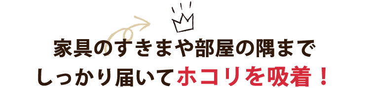 家具のすきまや部屋の隅までしっかり届いてホコリを吸着！